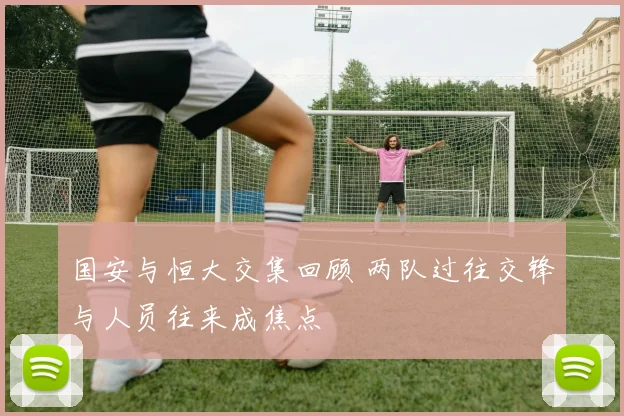 国安与恒大交集回顾 两队过往交锋与人员往来成焦点