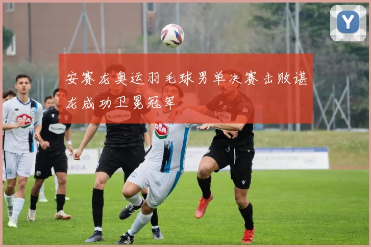 安赛龙奥运羽毛球男单决赛击败谌龙成功卫冕冠军