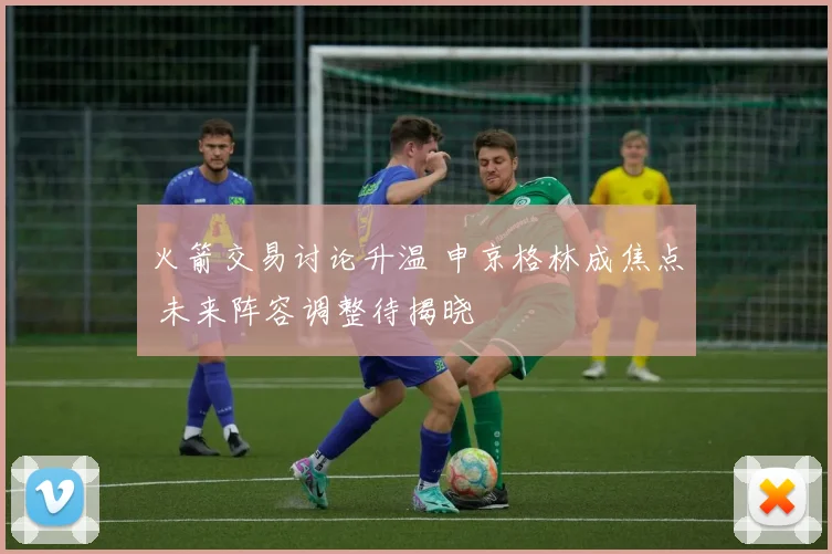 火箭交易讨论升温 申京格林成焦点 未来阵容调整待揭晓