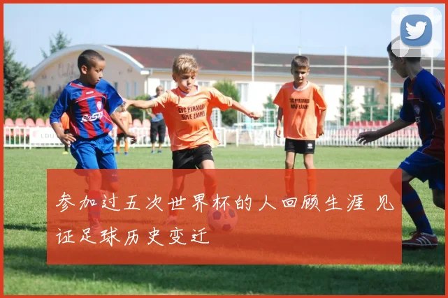 参加过五次世界杯的人回顾生涯 见证足球历史变迁