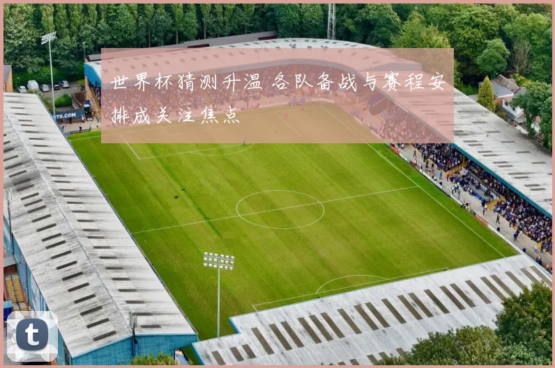 世界杯猜测升温 各队备战与赛程安排成关注焦点