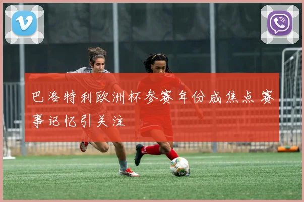 巴洛特利欧洲杯参赛年份成焦点 赛事记忆引关注