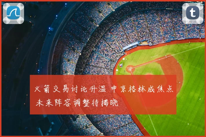 火箭交易讨论升温 申京格林成焦点 未来阵容调整待揭晓