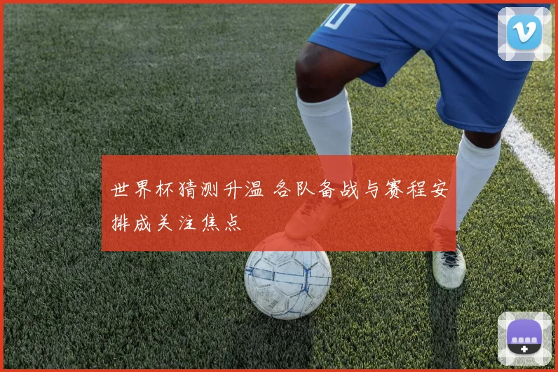 世界杯猜测升温 各队备战与赛程安排成关注焦点