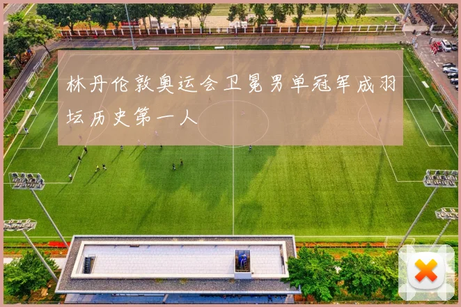 林丹伦敦奥运会卫冕男单冠军成羽坛历史第一人