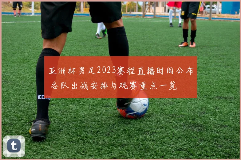 亚洲杯男足2023赛程直播时间公布 各队出战安排与观赛重点一览