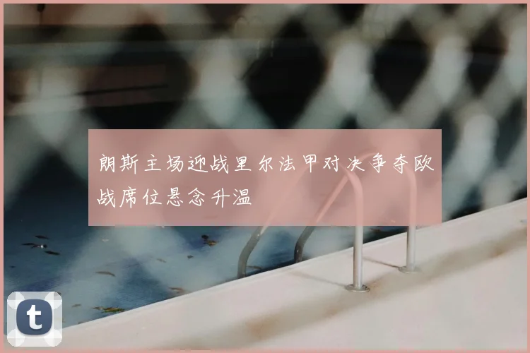 朗斯主场迎战里尔法甲对决争夺欧战席位悬念升温
