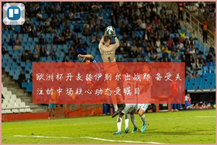 欧洲杯丹麦赫伊别尔出战即 备受关注的中场核心动态受瞩目