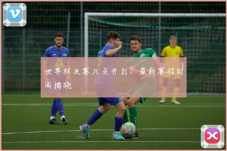 世界杯决赛几点开打?最新赛程时间揭晓
