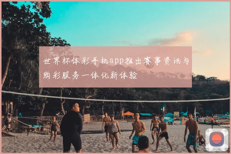 世界杯体彩手机app推出赛事资讯与购彩服务一体化新体验