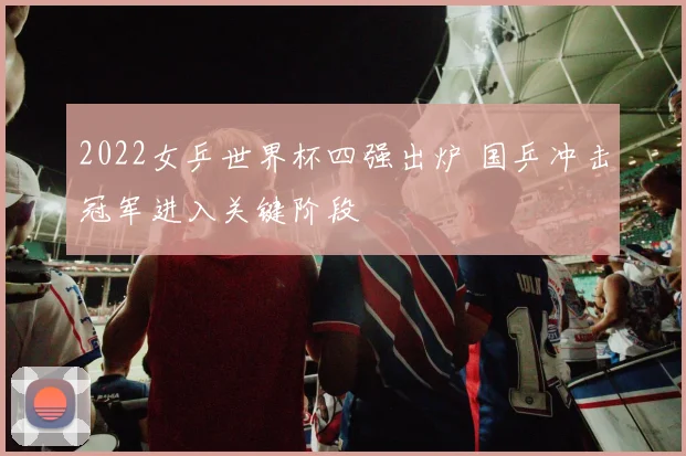 2022女乒世界杯四强出炉 国乒冲击冠军进入关键阶段