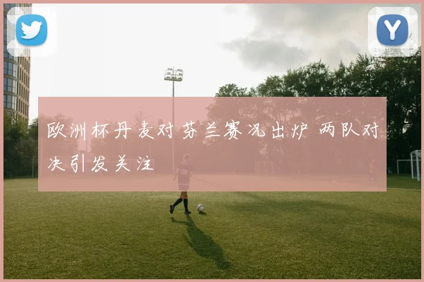 欧洲杯丹麦对芬兰赛况出炉 两队对决引发关注