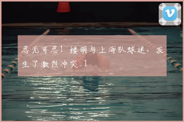 忍无可忍！楼明与上海队球迷，发生了激烈冲突_1
