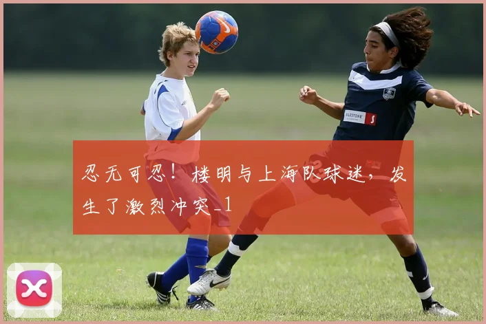 忍无可忍!楼明与上海队球迷,发生了激烈冲突_1