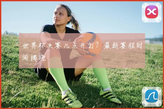 世界杯决赛几点开打？最新赛程时间揭晓