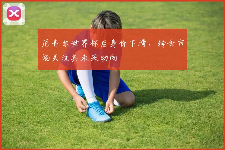 厄齐尔世界杯后身价下滑，转会市场关注其未来动向