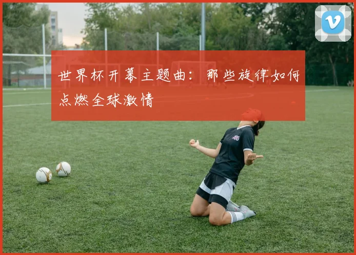 世界杯开幕主题曲：那些旋律如何点燃全球激情