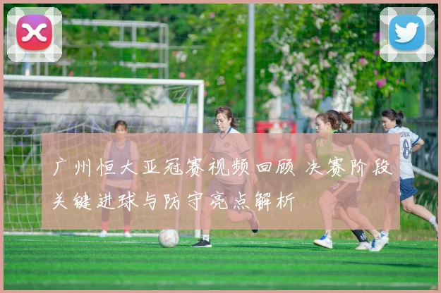广州恒大亚冠赛视频回顾 决赛阶段关键进球与防守亮点解析