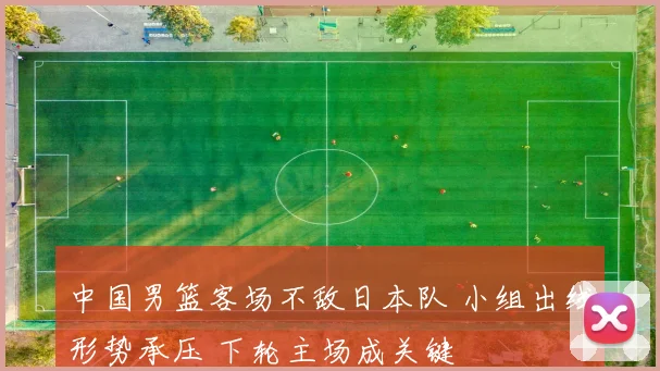 中国男篮客场不敌日本队 小组出线形势承压 下轮主场成关键