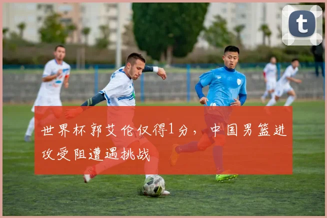 世界杯郭艾伦仅得1分，中国男篮进攻受阻遭遇挑战