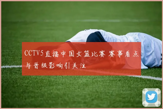 CCTV5直播中国女篮比赛 赛事看点与晋级影响引关注