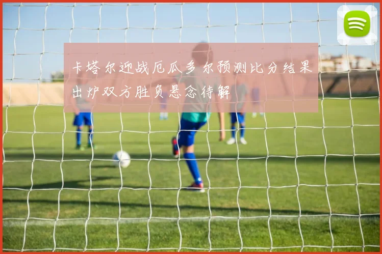 卡塔尔迎战厄瓜多尔预测比分结果出炉双方胜负悬念待解